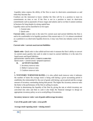 26
Liquidity ratios express the ability of the firm to meet its short-term commitments as and
when they become due.
Creditors are the interested to know whether the firm will be in a position to meet its
commitments on time or not. If the firm is not in a position to meet its short-term
commitments such as payments of taxes wages and salaries and so on then it cannot continue
in business for long despite its strong capital base
Liquidity ratios can be classified in to two types
1. Current ratio
2. Quick ratio
Current ratio:- current ratio is the ratio b/w current asset and current liabilities the firm is
said to be comfortable in its liquidity position if the current ratio is 2:1 it is almost considered
as a yardstick to as short-term liquidity however, it may vary from one industry sector to the
other
Current ratio = current asset/current liabilities
Quick ratio:- Quick ratio is also called acid test ratio it measure the firm’s ability to convert
its current assets quickly into cash in order to meet its current liabilities it is the ratio b/w
liquid assets and liquid liabilities
QUICK RATIO = QUICK AESTS / CURRENT LIABILITIES
Quick assets = current-(stock +prepaid expenses)
II. ACTIVITY RATIOS:
1. Inventory turnover ratio
2. Debtor’s turnover ratio
3. Creditors turnover ratio
I
1. NVENTORY TURNOVER RATIO:- it is also called stock turnover ratio it indicates
the number of items the average stock is being sold during a given accounting period it
establishes the relationship b/w the cost of goods sold during a given period and the average
amount of inventory outstanding during that period. The higher the inventory turnover ratio
the better is the performance of the firm in selling its stocks.
It helps in determining the liquidity of the firm by giving the rate at which inventory are
converted into sales and then to cash it also helps the financial manager to design an
appropriate inventory policy so as to avoid pilling of inventories.
Inventory turnover ratio= cost of goods sold/average inventory
Cost of the goods sold =sales –cross profit
Average stock=opening stock + closing stock/2
 