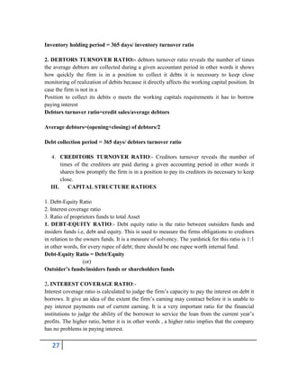 27
Inventory holding period = 365 days/ inventory turnover ratio
2. DEBTORS TURNOVER RATIO:- debtors turnover ratio reveals the number of times
the average debtors are collected during a given accountant period in other words it shows
how quickly the firm is in a position to collect it debts it is necessary to keep close
monitoring of realization of debits because it directly affects the working capital position. In
case the firm is not in a
Position to collect its debits o meets the working capitals requirements it has to borrow
paying interest
Debtors turnover ratio=credit sales/average debtors
Average debtors=(opening+closing) of debtors/2
Debt collection period = 365 days/ debtors turnover ratio
4. CREDITORS TURNOVER RATIO:- Creditors turnover reveals the number of
times of the creditors are paid during a given accounting period in other words it
shares how promptly the firm is in a position to pay its creditors its necessary to keep
close.
III. CAPITAL STRUCTURE RATIOES
1. Debt-Equity Ratio
2. Interest coverage ratio
3. Ratio of proprietors funds to total Asset
1. DEBT-EQUITY RATIO:- Debt equity ratio is the ratio between outsiders funds and
insiders funds i.e, debt and equity. This is used to measure the firms obligations to creditors
in relation to the owners funds. It is a measure of solvency. The yardstick for this ratio is 1:1
in other words, for every rupee of debt; there should be one rupee worth internal fund.
Debt-Equity Ratio = Debt/Equity
(or)
Outsider’s funds/insiders funds or shareholders funds
2. INTEREST COVERAGE RATIO:-
Interest coverage ratio is calculated to judge the firm’s capacity to pay the interest on debt it
borrows. It give an idea of the extent the firm’s earning may contract before it is unable to
pay interest payments out of current earning. It is a very important ratio for the financial
institutions to judge the ability of the borrower to service the loan from the current year’s
profits. The higher ratio, better it is in other words , a higher ratio implies that the company
has no problems in paying interest.
 