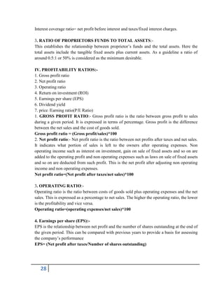 28
Interest coverage ratio= net profit before interest and taxes/fixed interest charges.
3. RATIO OF PROPRIETORS FUNDS TO TOTAL ASSETS:-
This establishes the relationship between proprietor’s funds and the total assets. Here the
total assets include the tangible fixed assets plus current assets. As a guideline a ratio of
around 0.5:1 or 50% is considered as the minimum desirable.
IV. PROFITABILITY RATIOS:-
1. Gross profit ratio
2. Net profit ratio
3. Operating ratio
4. Return on investment (ROI)
5. Earnings per share (EPS)
6. Dividend yield
7. price /Earning ratio(P/E Ratio)
1. GROSS PROFIT RATIO:- Gross profit ratio is the ratio between gross profit to sales
during a given period. It is expressed in terms of percentage. Gross profit is the difference
between the net sales and the cost of goods sold.
Gross profit ratio = (Gross profit/sales)*100
2. Net profit ratio:- Net profit ratio is the ratio between net profits after taxes and net sales.
It indicates what portion of sales is left to the owners after operating expenses. Non
operating income such as interest on investment, gain on sale of fixed assets and so on are
added to the operating profit and non operating expenses such as laws on sale of fixed assets
and so on are deducted from such profit. This is the net profit after adjusting non operating
income and non operating expenses.
Net profit ratio=(Net profit after taxes/net sales)*100
3. OPERATING RATIO:-
Operating ratio is the ratio between costs of goods sold plus operating expenses and the net
sales. This is expressed as a percentage to net sales. The higher the operating ratio, the lower
is the profitability and vice versa.
Operating ratio=(operating expenses/net sales)*100
4. Earnings per share (EPS):-
EPS is the relationship between net profit and the number of shares outstanding at the end of
the given period. This can be compared with previous years to provide a basis for assessing
the company’s performance
EPS= (Net profit after taxes/Number of shares outstanding)
 