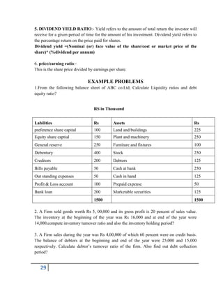 29
5. DIVIDEND YIELD RATIO:- Yield refers to the amount of total return the investor will
receive for a given period of time for the amount of his investment. Dividend yield refers to
the percentage return on the price paid for shares.
Dividend yield =(Nominal (or) face value of the share/cost or market price of the
share)* (%dividend per annum)
6. price/earning ratio:-
This is the share price divided by earnings per share.
EXAMPLE PROBLEMS
1.From the following balance sheet of ABC co.Ltd, Calculate Liquidity ratios and debt
equity ratio?
RS in Thousand
Labilities Rs Assets Rs
preference share capital 100 Land and buildings 225
Equity share captial 150 Plant and machinery 250
General reserve 250 Furniture and fixtures 100
Debentury 400 Stock 250
Creditors 200 Debtors 125
Bills payable 50 Cash at bank 250
Out standing expenses 50 Cash in hand 125
Profit & Loss account 100 Prepaid expense 50
Bank loan 200 Marketable securities 125
1500 1500
2. A Firm sold goods worth Rs 5, 00,000 and its gross profit is 20 percent of sales value.
The inventory at the beginning of the year was Rs 16,000 and at end of the year were
14,000.compute inventory turnover ratio and also the inventory holding period?
3. A Firm sales during the year was Rs 4,00,000 of which 60 percent were on credit basis.
The balance of debtors at the beginning and end of the year were 25,000 and 15,000
respectively. Calculate debtor’s turnover ratio of the firm. Also find out debt collection
period?
 