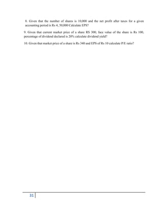31
8. Given that the number of shares is 10,000 and the net profit after taxes for a given
accounting period is Rs 4, 50,000 Calculate EPS?
9. Given that current market price of a share RS 300; face value of the share is Rs 100,
percentage of dividend declared is 20% calculate dividend yield?
10. Given that market price of a share is Rs 340 and EPS of Rs 10 calculate P/E ratio?
 