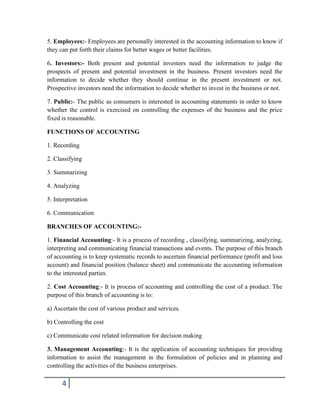 4
5. Employees:- Employees are personally interested in the accounting information to know if
they can put forth their claims for better wages or better facilities.
6. Investors:- Both present and potential investors need the information to judge the
prospects of present and potential investment in the business. Present investors need the
information to decide whether they should continue in the present investment or not.
Prospective investors need the information to decide whether to invest in the business or not.
7. Public:- The public as consumers is interested in accounting statements in order to know
whether the control is exercised on controlling the expenses of the business and the price
fixed is reasonable.
FUNCTIONS OF ACCOUNTING
1. Recording
2. Classifying
3. Summarizing
4. Analyzing
5. Interpretation
6. Communication
BRANCHES OF ACCOUNTING:-
1. Financial Accounting:- It is a process of recording , classifying, summarizing, analyzing,
interpreting and communicating financial transactions and events. The purpose of this branch
of accounting is to keep systematic records to ascertain financial performance (profit and loss
account) and financial position (balance sheet) and communicate the accounting information
to the interested parties.
2. Cost Accounting:- It is process of accounting and controlling the cost of a product. The
purpose of this branch of accounting is to:
a) Ascertain the cost of various product and services.
b) Controlling the cost
c) Communicate cost related information for decision making
3. Management Accounting:- It is the application of accounting techniques for providing
information to assist the management in the formulation of policies and in planning and
controlling the activities of the business enterprises.
 