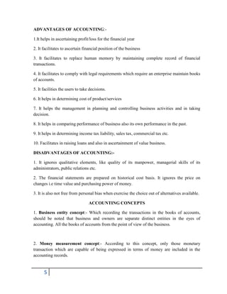 5
ADVANTAGES OF ACCOUNTING:-
1.It helps in ascertaining profit/loss for the financial year
2. It facilitates to ascertain financial position of the business
3. It facilitates to replace human memory by maintaining complete record of financial
transactions.
4. It facilitates to comply with legal requirements which require an enterprise maintain books
of accounts.
5. It facilities the users to take decisions.
6. It helps in determining cost of product/services
7. It helps the management in planning and controlling business activities and in taking
decision.
8. It helps in comparing performance of business also its own performance in the past.
9. It helps in determining income tax liability, sales tax, commercial tax etc.
10. Facilitates in raising loans and also in ascertainment of value business.
DISADVANTAGES OF ACCOUNTING:-
1. It ignores qualitative elements, like quality of its manpower, managerial skills of its
administrators, public relations etc.
2. The financial statements are prepared on historical cost basis. It ignores the price on
changes i.e time value and purchasing power of money.
3. It is also not free from personal bias when exercise the choice out of alternatives available.
ACCOUNTING CONCEPTS
1. Business entity concept:- Which recording the transactions in the books of accounts,
should be noted that business and owners are separate distinct entities in the eyes of
accounting. All the books of accounts from the point of view of the business.
2. Money measurement concept:- According to this concept, only those monetary
transaction which are capable of being expressed in terms of money are included in the
accounting records.
 
