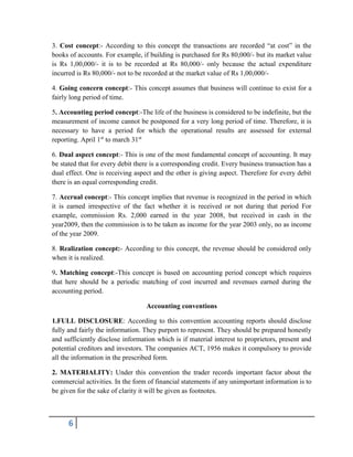 6
3. Cost concept:- According to this concept the transactions are recorded “at cost” in the
books of accounts. For example, if building is purchased for Rs 80,000/- but its market value
is Rs 1,00,000/- it is to be recorded at Rs 80,000/- only because the actual expenditure
incurred is Rs 80,000/- not to be recorded at the market value of Rs 1,00,000/-
4. Going concern concept:- This concept assumes that business will continue to exist for a
fairly long period of time.
5. Accounting period concept:-The life of the business is considered to be indefinite, but the
measurement of income cannot be postponed for a very long period of time. Therefore, it is
necessary to have a period for which the operational results are assessed for external
reporting. April 1st
to march 31st
6. Dual aspect concept:- This is one of the most fundamental concept of accounting. It may
be stated that for every debit there is a corresponding credit. Every business transaction has a
dual effect. One is receiving aspect and the other is giving aspect. Therefore for every debit
there is an equal corresponding credit.
7. Accrual concept:- This concept implies that revenue is recognized in the period in which
it is earned irrespective of the fact whether it is received or not during that period For
example, commission Rs. 2,000 earned in the year 2008, but received in cash in the
year2009, then the commission is to be taken as income for the year 2003 only, no as income
of the year 2009.
8. Realization concept:- According to this concept, the revenue should be considered only
when it is realized.
9. Matching concept:-This concept is based on accounting period concept which requires
that here should be a periodic matching of cost incurred and revenues earned during the
accounting period.
Accounting conventions
1.FULL DISCLOSURE: According to this convention accounting reports should disclose
fully and fairly the information. They purport to represent. They should be prepared honestly
and sufficiently disclose information which is if material interest to proprietors, present and
potential creditors and investors. The companies ACT, 1956 makes it compulsory to provide
all the information in the prescribed form.
2. MATERIALITY: Under this convention the trader records important factor about the
commercial activities. In the form of financial statements if any unimportant information is to
be given for the sake of clarity it will be given as footnotes.
 