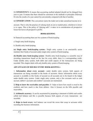 7
3. CONSISTENCY: It means that accounting method adopted should not be changed from
year to year. It means that there should be consistent in the methods or principles followed.
Or else the results of a year cannot be conveniently compared with that of another.
4. CONSERVATISM: This convention warns the trader not to take unrealized income in to
account. That is why the practice of valuing stock at cost or market price, whichever is lower
is in vague. This is the policy of “playing safe”; it takes in to consideration all prospective
losses but leaves all prospective profits.
BOOK-KEEPING
In financial accounting there are two systems of book-keeping
a. Single entry book-keeping
b. Double entry book-keeping
(a) Single entry book-keeping system:- Single entry system is an unscientific sector
maintain their books of account under single entry system of book-keeping.
(b) Double entry book-keeping system:- Double entry book-keeping is a scientific way of
recording transactions based on the fact for every debit, there is a corresponding credit.
Under double entry system, both debit and credit aspects of the transactions are being
recorded. This chapter deals with only double entry system of book-keeping.
ADVANTAGES OF DOUBLE ENTRY BOOK-KEEPING:-
1. Information about every account:- under double entry system, both aspects of
transactions are being recorded in the books of accounts. Hence information about every
account is available in this books of account as all accounts are to be found in the ledger
under double entry system. Under single entry system, only a few accounts such as cash
account, debtor’s accounts and creditor’s accounts are maintained.
2. Help to know the receivables and payables: It helps to know how much is owed to the
creditors and how much is due from debtors. Also it focuses on the bills payable and
receivables.
3. Arithmetic accuracy: It can be ascertained by preparing a statement of debits and credits
called trail balance and this is possible because both aspects of every transactions are
recorded.
4. Helps to local errors: trail balance can reveal the errors that creep in accounts while
recording the business information.
 