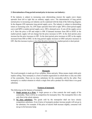 11
3. Determination of long period normal price in increase cost industry:
If the industry is subject to increasing costs (diminishing returns) the supply curve slopes
upwards from left to right like an ordinary supply curve. The determination of long period
normal price in increasing cost industry can be explained with the help of the following diagram.
In the diagram LPS represents long period supply curve. The industry is subject to diminishing
return or increasing costs. So, LPS slopes upwards from left to right. SPS is short period supply
curve and MPS is market period supply curve. DD is demand curve. It cuts all the supply curves
at E. Here the price is OP and output is OM. If demand increases from DD to D1D1 in the
market period, supply will not change but the price increases to OP1. In the short period, price
increase but the price increases to OP1. In the short period, price increases to OP2 as the supply
increased from OM to OM2. In the long period supply increases to OM3 and price increases to
OP3. But this increase in price is less than the price increase in a market period or short period.
Monopoly
The word monopoly is made up of two syllables, Mono and poly. Mono means single while poly
implies selling. Thus monopoly is a form of market organization in which there is only one seller
of the commodity. There are no close substitutes for the commodity sold by the seller. Pure
monopoly is a market situation in which a single firm sells a product for which there is no good
substitute.
Features of monopoly
The following are the features of monopoly.
1. Single person or a firm: A single person or a firm controls the total supply of the
commodity. There will be no competition for monopoly firm. The monopolist firm is the
only firm in the whole industry.
2. No close substitute: The goods sold by the monopolist shall not have closely
competition substitutes. Even if price of monopoly product increase people will not go in
far substitute. For example: If the price of electric bulb increase slightly, consumer will
not go in for kerosene lamp.
 