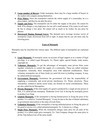12
3. Large number of Buyers: Under monopoly, there may be a large number of buyers in
the market who compete among themselves.
4. Price Maker: Since the monopolist controls the whole supply of a commodity, he is a
price-maker, and then he can alter the price.
5. Supply and Price: The monopolist can fix either the supply or the price. He cannot fix
both. If he charges a very high price, he can sell a small amount. If he wants to sell more,
he has to charge a low price. He cannot sell as much as he wishes for any price he
pleases.
6. Downward Sloping Demand Curve: The demand curve (average revenue curve) of
monopolist slopes downward from left to right. It means that he can sell more only by
lowering price.
Types of Monopoly
Monopoly may be classified into various types. The different types of monopolies are explained
below:
1. Legal Monopoly: If monopoly arises on account of legal support or as a matter of legal
privilege, it is called Legal Monopoly. Ex. Patent rights, special brands, trade means,
copyright etc.
2. Voluntary Monopoly: To get the advantages of monopoly some private firms come
together voluntarily to control the supply of a commodity. These are called voluntary
monopolies. Generally, these monopolies arise with industrial combinations. These
voluntary monopolies are of three kinds (a) cartel (b) trust (c) holding company. It may
be called artificial monopoly.
3. Government Monopoly: Sometimes the government will take the responsibility of
supplying a commodity and avoid private interference. Ex. Water, electricity. These
monopolies, created to satisfy social wants, are formed on social considerations. These
are also called Social Monopolies.
4. Private Monopoly: If the total supply of a good is produced by a single private person or
firm, it is called private monopoly. Hindustan Lever Ltd. Is having the monopoly power
to produce Lux Soap.
5. Limited Monopoly: if the monopolist is having limited power in fixing the price of his
product, it is called as ‘Limited Monopoly’. It may be due to the fear of distant substitutes
or government intervention or the entry of rivals firms.
6. Unlimited Monopoly: If the monopolist is having unlimited power in fixing the price of
his good or service, it is called unlimited monopoly. Ex. A doctor in a village.
7. Single Price Monopoly: When the monopolist charges same price for all units of his
product, it is called single price monopoly. Ex. Tata Company charges the same price to
all the Tata Indiaca Cars of the same model.
 