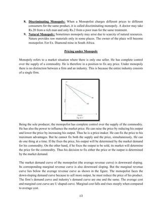 13
8. Discriminating Monopoly: When a Monopolist charges different prices to different
consumers for the same product, it is called discriminating monopoly. A doctor may take
Rs.20 from a rich man and only Rs.2 from a poor man for the same treatment.
9. Natural Monopoly: Sometimes monopoly may arise due to scarcity of natural resources.
Nature provides raw materials only in some places. The owner of the place will become
monopolist. For Ex. Diamond mine in South Africa.
Pricing under Monopoly
Monopoly refers to a market situation where there is only one seller. He has complete control
over the supply of a commodity. He is therefore in a position to fix any price. Under monopoly
there is no distinction between a firm and an industry. This is because the entire industry consists
of a single firm.
Being the sole producer, the monopolist has complete control over the supply of the commodity.
He has also the power to influence the market price. He can raise the price by reducing his output
and lower the price by increasing his output. Thus he is a price-maker. He can fix the price to his
maximum advantages. But he cannot fix both the supply and the price, simultaneously. He can
do one thing at a time. If the fixes the price, his output will be determined by the market demand
for his commodity. On the other hand, if he fixes the output to be sold, its market will determine
the price for the commodity. Thus his decision to fix either the price or the output is determined
by the market demand.
The market demand curve of the monopolist (the average revenue curve) is downward sloping.
Its corresponding marginal revenue curve is also downward sloping. But the marginal revenue
curve lies below the average revenue curve as shown in the figure. The monopolist faces the
down-sloping demand curve because to sell more output, he must reduce the price of his product.
The firm’s demand curve and industry’s demand curve are one and the same. The average cost
and marginal cost curve are U shaped curve. Marginal cost falls and rises steeply when compared
to average cost.
 