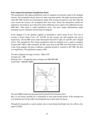 14
Price output determination (Equilibrium Point)
The monopolistic firm attains equilibrium when its marginal cost becomes equal to the marginal
revenue. The monopolist always desires to make maximum profits. He makes maximum profits
when MC=MR. He does not increasing his output if his revenue exceeds his costs. But when the
costs exceed the revenue, the monopolist firm incur loses. Hence the monopolist curtails his
production. He produces up to that point where additional cost is equal to the additional revenue
(MR=MC). Thus point is called equilibrium point. The price output determination under
monopoly may be explained with the help of a diagram.
In the diagram 6.12 the quantity supplied or demanded is shown along X-axis. The cost or
revenue is shown along Y-axis. AC and MC are the average cost and marginal cost curves
respectively. AR and MR curves slope downwards from left to right. AC and MC and U shaped
curves. The monopolistic firm attains equilibrium when its marginal cost is equal to marginal
revenue (MC=MR). Under monopoly, the MC curve may cut the MR curve from below or from
a side. In the diagram, the above condition is satisfied at point E. At point E, MC=MR. The firm
is in equilibrium. The equilibrium output is OM.
The above diagram (Average revenue) = MQ or OP
Average cost = MR
Profit per unit = Average Revenue-Average cost=MQ-MR=QR
Total Profit = QRXSR=PQRS
The area PQRS resents the maximum profit earned by the monopoly firm.
But it is not always possible for a monopolist to earn super-normal profits. If the demand and
cost situations are not favorable, the monopolist may realize short run losses.
Through the monopolist is a price marker, due to weak demand and high costs; he suffers a loss
equal to PABC.
 