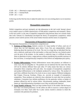 15
If AR > AC -> Abnormal or super normal profits.
If AR = AC -> Normal Profit
If AR < AC -> Loss
In the long run the firm has time to adjust his plant size or to use existing plant so as to maximize
profits.
Monopolistic competition
Perfect competition and pure monopoly are rate phenomena in the real world. Instead, almost
every market seems to exhibit characteristics of both perfect competition and monopoly. Hence
in the real world it is the state of imperfect competition lying between these two extreme limits
that work. Edward. H. Chamberlain developed the theory of monopolistic competition, which
presents a more realistic picture of the actual market structure and the nature of competition.
Characteristics of Monopolistic Competition
The important characteristics of monopolistic competition are:
1. Existence of Many firms: Industry consists of a large number of sellers, each one of
whom does not feel dependent upon others. Every firm acts independently without
bothering about the reactions of its rivals. The size is so large that an individual firm has
only a relatively small part in the total market, so that each firm has very limited control
over the price of the product. As the number is relatively large it is difficult for these
firms to determine its price- output policies without considering the possible reactions of
the rival forms. A monopolistically competitive firm follows an independent price policy.
2. Product Differentiation: Product differentiation means that products are different in
some ways, but not altogether so. The products are not identical but the same time they
will not be entirely different from each other. IT really means that there are various
monopolist firms competing with each other. An example of monopolistic competition
and product differentiation is the toothpaste produced by various firms. The product of
each firm is different from that of its rivals in one or more respects. Different toothpastes
like Colgate, Close-up, Forehans, Cibaca, etc., provide an example of monopolistic
competition. These products are relatively close substitute for each other but not perfect
substitutes. Consumers have definite preferences for the particular verities or brands of
products offered for sale by various sellers. Advertisement, packing, trademarks, brand
names etc. help differentiation of products even if they are physically identical.
3. Large Number of Buyers: There are large number buyers in the market. But the buyers
have their own brand preferences. So the sellers are able to exercise a certain degree of
monopoly over them. Each seller has to plan various incentive schemes to retain the
customers who patronize his products.
 