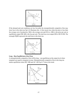 17
If the demand and cost conditions are less favorable the monopolistically competitive firm may
incur loss in the short-run fig 6.16 Illustrates this. A firm incurs loss when the price is less than
the average cost of production. MQ is the average cost and OS (i.e. MR) is the price per unit at
equilibrium output OM. QR is the loss per unit. The total loss at an output OM is OR X OM. The
rectangle PQRS represents the total loses in the short run.
Long – Run Equilibrium of the Firm:
A monopolistically competitive firm will be long – run equilibrium at the output level where
marginal cost equal to marginal revenue. Monopolistically competitive firm in the long run
attains equilibrium where MC=MR and AC=AR Fig 6.17 shows this trend.
 