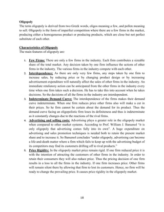 18
Oligopoly
The term oligopoly is derived from two Greek words, oligos meaning a few, and pollen meaning
to sell. Oligopoly is the form of imperfect competition where there are a few firms in the market,
producing either a homogeneous product or producing products, which are close but not perfect
substitute of each other.
Characteristics of Oligopoly
The main features of oligopoly are:
1. Few Firms: There are only a few firms in the industry. Each firm contributes a sizeable
share of the total market. Any decision taken by one firm influence the actions of other
firms in the industry. The various firms in the industry compete with each other.
2. Interdependence: As there are only very few firms, any steps taken by one firm to
increase sales, by reducing price or by changing product design or by increasing
advertisement expenditure will naturally affect the sales of other firms in the industry. An
immediate retaliatory action can be anticipated from the other firms in the industry every
time when one firm takes such a decision. He has to take this into account when he takes
decisions. So the decisions of all the firms in the industry are interdependent.
3. Indeterminate Demand Curve: The interdependence of the firms makes their demand
curve indeterminate. When one firm reduces price other firms also will make a cut in
their prices. So he firm cannot be certain about the demand for its product. Thus the
demand curve facing an oligopolistic firm loses its definiteness and thus is indeterminate
as it constantly changes due to the reactions of the rival firms.
4. Advertising and selling costs: Advertising plays a greater role in the oligopoly market
when compared to other market systems. According to Prof. William J. Banumol “it is
only oligopoly that advertising comes fully into its own”. A huge expenditure on
advertising and sales promotion techniques is needed both to retain the present market
share and to increase it. So Banumol concludes “under oligopoly, advertising can become
a life-and-death matter where a firm which fails to keep up with the advertising budget of
its competitors may find its customers drifting off to rival products.”
5. Price Rigidity: In the oligopoly market price remain rigid. If one firm reduced price it is
with the intention of attracting the customers of other firms in the industry. In order to
retain their consumers they will also reduce price. Thus the pricing decision of one firm
results in a loss to all the firms in the industry. If one firm increases price. Other firms
will remain silent there by allowing that firm to lost its customers. Hence, no firm will be
ready to change the prevailing price. It causes price rigidity in the oligopoly market.
 