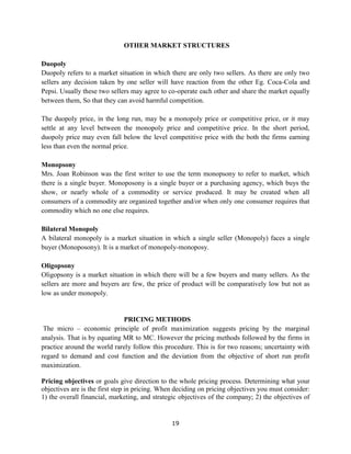 19
OTHER MARKET STRUCTURES
Duopoly
Duopoly refers to a market situation in which there are only two sellers. As there are only two
sellers any decision taken by one seller will have reaction from the other Eg. Coca-Cola and
Pepsi. Usually these two sellers may agree to co-operate each other and share the market equally
between them, So that they can avoid harmful competition.
The duopoly price, in the long run, may be a monopoly price or competitive price, or it may
settle at any level between the monopoly price and competitive price. In the short period,
duopoly price may even fall below the level competitive price with the both the firms earning
less than even the normal price.
Monopsony
Mrs. Joan Robinson was the first writer to use the term monopsony to refer to market, which
there is a single buyer. Monoposony is a single buyer or a purchasing agency, which buys the
show, or nearly whole of a commodity or service produced. It may be created when all
consumers of a commodity are organized together and/or when only one consumer requires that
commodity which no one else requires.
Bilateral Monopoly
A bilateral monopoly is a market situation in which a single seller (Monopoly) faces a single
buyer (Monoposony). It is a market of monopoly-monoposy.
Oligopsony
Oligopsony is a market situation in which there will be a few buyers and many sellers. As the
sellers are more and buyers are few, the price of product will be comparatively low but not as
low as under monopoly.
PRICING METHODS
The micro – economic principle of profit maximization suggests pricing by the marginal
analysis. That is by equating MR to MC. However the pricing methods followed by the firms in
practice around the world rarely follow this procedure. This is for two reasons; uncertainty with
regard to demand and cost function and the deviation from the objective of short run profit
maximization.
Pricing objectives or goals give direction to the whole pricing process. Determining what your
objectives are is the first step in pricing. When deciding on pricing objectives you must consider:
1) the overall financial, marketing, and strategic objectives of the company; 2) the objectives of
 