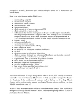 20
your product or brand; 3) consumer price elasticity and price points; and 4) the resources you
have available.
Some of the more common pricing objectives are:
 maximize long-run profit
 maximize short-run profit
 increase sales volume (quantity)
 increase monetary sales
 increase market share
 obtain a target rate of return on investment (ROI)
 obtain a target rate of return on sales
 stabilize market or stabilize market price: an objective to stabilize price means that the
marketing manager attempts to keep prices stable in the marketplace and to compete on
non-price considerations. Stabilization of margin is basically a cost-plus approach in
which the manager attempts to maintain the same margin regardless of changes in cost.
 company growth
 maintain price leadership
 desensitize customers to price
 discourage new entrants into the industry
 match competitors prices
 encourage the exit of marginal firms from the industry
 survival
 avoid government investigation or intervention
 obtain or maintain the loyalty and enthusiasm of distributors and other sales personnel
 enhance the image of the firm, brand, or product
 be perceived as “fair” by customers and potential customers
 create interest and excitement about a product
 discourage competitors from cutting prices
 use price to make the product “visible"
 help prepare for the sale of the business (harvesting)
 social, ethical, or ideological objectives
It was seen that there is no unique theory of firm behavior. While profit certainly on important
variable for which every firm cares. Maximization of short – run profit is not a popular objective
of a firm today. At the most firms seek maximum profit in the long run. If so the problem is
dynamic and its solution requires accurate knowledge of demand and cost conditions over time.
Which is impossible to come by?
In view of these problems economic prices are a rare phenomenon. Instead, firms set prices for
their products through several alternative means. The important pricing methods followed in
practice are shown in the chart.
 