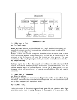21
Methods of Pricing
1. Pricing based on Cost:
a) Cost Plus Pricing :
Cost-Plus: Production costs are determined and then a target profit margin is applied. For
example, if a product costs Rs.10 to manufacture, and the business wants to make a 20%
profit, the price is Rs.12 per unit.
Cost-plus (or “mark-up”) pricing is widely used in retailing, where the retailer wants to know
with some certainty what the gross profit margin of each sale will be. An advantage of this
approach is that the business will know that its costs are being covered. The main
disadvantage is that cost-plus pricing may lead to products that are priced un-competitively.
b) Marginal Pricing:
Selling at a price that is above the marginal cost but below the total or full cost which
includes all overheads. Marginal pricing is based on the assumption that since fixed and
variable costs are covered by the current output level, the cost of producing any extra unit
(marginal output) will comprise only of variable costs of additional labor and material
consumed.
2. Pricing based on Competition:
a) Going rate pricing:
Setting a price for a product or service using the prevailing market price as a basis. Going
rate pricing is a common practice with homogeneous products with very little variation from
one producer to another, such as aluminum or steel.
b) Sealed bid pricing
Sealed-bid pricing is the pricing situation in the tender bid, the companies know their
competitors on the basis of pricing. This price is the enterprise of its competitors offer
 