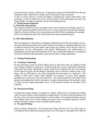22
estimates based on certain, with the aim of signing the contract, its bid should be less than the
competitors offer. Sealed bids is mainly used for pricing the tender transaction
A type of auction process in which all bidders simultaneously submit sealed bids to the
auctioneer, so that no bidder knows how much the other auction participants have bid. The
highest bidder is usually declared the winner of the bidding process.
3. Pricing based on Demand:
a) Perceived value pricing:
The valuation of good or service according to how much consumers are willing to pay for it,
rather than upon its production and delivery costs. Using a perceived value pricing technique
might be somewhat arbitrary, but it can greatly assist in the effective marketing of a product
since it sets product pricing in line with its perceived value by potential buyers.
b) Price Discrimination
Price discrimination is the practice of charging a different price for the same good or service.
The term differential pricing is also used to describe the practice of charging different prices
to different buyers for the same quality and quantity of a product, but it can also refer to a
combination of price differentiation and product differentiation. rice differentiation is
distinguished from product differentiation by the more substantial difference in production
cost for the differently priced products involved in the latter strategy cladenstine
4. Stratagy based pricing:
a) Creaming or skimming
In most skimming, goods are sold at higher prices so that fewer sales are needed to break
even. Selling a product at a high price, sacrificing high sales to gain a high profit is therefore
"skimming" the market. Skimming is usually employed to reimburse the cost of investment
of the original research into the product: commonly used in electronic markets when a new
range, such as DVD players, are firstly dispatched into the market at a high price. This
strategy is often used to target "early adopters" of a product or service. Early adopters
generally have a relatively lower price-sensitivity - this can be attributed to: their need for the
product outweighing their need to economise; a greater understanding of the product's value;
or simply having a higher disposable income. it will maximize profits for the better of the
company
b) Penetration Pricing:
A penetration pricing strategy is designed to capture market share by entering the market
with a low price relative to the competition to attract buyers. The idea is that the business will
be able to raise awareness and get people to try the product. Even though penetration pricing
may initially create a loss for the company, the hope is that it will help to generate word-of-
mouth and create awareness amid a crowded market category.
c) Two parts Pricing:
Pricing strategy comprising a fixed (lump-sum) charge that does not vary with usage or
consumption and an additional charge that does vary with usage or consumption.Providers of
 