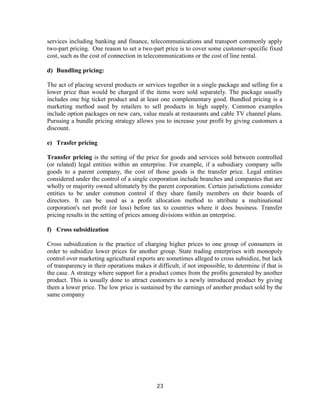 23
services including banking and finance, telecommunications and transport commonly apply
two-part pricing. One reason to set a two-part price is to cover some customer-specific fixed
cost, such as the cost of connection in telecommunications or the cost of line rental.
d) Bundling pricing:
The act of placing several products or services together in a single package and selling for a
lower price than would be charged if the items were sold separately. The package usually
includes one big ticket product and at least one complementary good. Bundled pricing is a
marketing method used by retailers to sell products in high supply. Common examples
include option packages on new cars, value meals at restaurants and cable TV channel plans.
Pursuing a bundle pricing strategy allows you to increase your profit by giving customers a
discount.
e) Trasfer pricing
Transfer pricing is the setting of the price for goods and services sold between controlled
(or related) legal entities within an enterprise. For example, if a subsidiary company sells
goods to a parent company, the cost of those goods is the transfer price. Legal entities
considered under the control of a single corporation include branches and companies that are
wholly or majority owned ultimately by the parent corporation. Certain jurisdictions consider
entities to be under common control if they share family members on their boards of
directors. It can be used as a profit allocation method to attribute a multinational
corporation's net profit (or loss) before tax to countries where it does business. Transfer
pricing results in the setting of prices among divisions within an enterprise.
f) Cross subsidization
Cross subsidization is the practice of charging higher prices to one group of consumers in
order to subsidize lower prices for another group. State trading enterprises with monopoly
control over marketing agricultural exports are sometimes alleged to cross subsidize, but lack
of transparency in their operations makes it difficult, if not impossible, to determine if that is
the case. A strategy where support for a product comes from the profits generated by another
product. This is usually done to attract customers to a newly introduced product by giving
them a lower price. The low price is sustained by the earnings of another product sold by the
same company
 