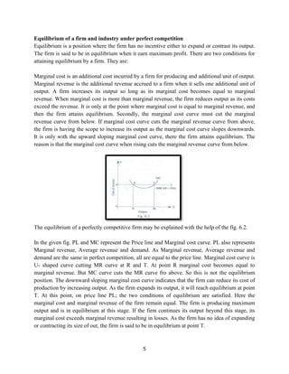 5
Equilibrium of a firm and industry under perfect competition
Equilibrium is a position where the firm has no incentive either to expand or contrast its output.
The firm is said to be in equilibrium when it earn maximum profit. There are two conditions for
attaining equilibrium by a firm. They are:
Marginal cost is an additional cost incurred by a firm for producing and additional unit of output.
Marginal revenue is the additional revenue accrued to a firm when it sells one additional unit of
output. A firm increases its output so long as its marginal cost becomes equal to marginal
revenue. When marginal cost is more than marginal revenue, the firm reduces output as its costs
exceed the revenue. It is only at the point where marginal cost is equal to marginal revenue, and
then the firm attains equilibrium. Secondly, the marginal cost curve must cut the marginal
revenue curve from below. If marginal cost curve cuts the marginal revenue curve from above,
the firm is having the scope to increase its output as the marginal cost curve slopes downwards.
It is only with the upward sloping marginal cost curve, there the firm attains equilibrium. The
reason is that the marginal cost curve when rising cuts the marginal revenue curve from below.
The equilibrium of a perfectly competitive firm may be explained with the help of the fig. 6.2.
In the given fig. PL and MC represent the Price line and Marginal cost curve. PL also represents
Marginal revenue, Average revenue and demand. As Marginal revenue, Average revenue and
demand are the same in perfect competition, all are equal to the price line. Marginal cost curve is
U- shaped curve cutting MR curve at R and T. At point R marginal cost becomes equal to
marginal revenue. But MC curve cuts the MR curve fro above. So this is not the equilibrium
position. The downward sloping marginal cost curve indicates that the firm can reduce its cost of
production by increasing output. As the firm expands its output, it will reach equilibrium at point
T. At this point, on price line PL; the two conditions of equilibrium are satisfied. Here the
marginal cost and marginal revenue of the firm remain equal. The firm is producing maximum
output and is in equilibrium at this stage. If the firm continues its output beyond this stage, its
marginal cost exceeds marginal revenue resulting in losses. As the firm has no idea of expanding
or contracting its size of out, the firm is said to be in equilibrium at point T.
 