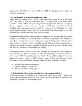 9
supply curve is SPS. D2D2 curve interests SPS curve at E3. The short period price is higher than
the market period price.
Price determination in the long period (Normal Price)
Market price may fluctuate due to a sudden change either on the supply side or on the demand
side. A big arrival of milk may decrease the price of that production in the market period.
Similarly, a sudden cold wave may raise the price of woolen garments. This type of temporary
change in supply and demand may cause changes in market price. In the absence of such
disturbing causes, the price tends to come back to a certain level. Marshall called this level is
normal price level. In the words of Marshall Normal value (Price) of a commodity is that which
economics force would tend to bring about in the long period.
In order to describe how long run normal price is determined, it is useful to refer to the market
period as short period also. The market period is so short that no adjustment in the output can be
made. Here cost of production has no influence on price. A short period is sufficient only to
allow the firms to make only limited output adjustment. In the long period, supply conditions are
fully sufficient to meet the changes in demand. In the long period, all factors are alterable and the
new firms may enter into or old firms leave the; industry.
In the long period all costs are variable costs. So supply will be increased only when price is
equal to average cost. Hence, in long period normal price will be equal to minimum average cost
of the industry. Will this price be more or less than the short period normal price? The answer
depends on the stage of returns to which the industry is subject. There are three stages of return
on the stage of returns to which the industry is subject. There are three stages of returns.
1. Increasing returns or decreasing costs.
2. Constant Returns or Constant costs.
3. Diminishing returns or increasing costs.
1. Determination of long period normal price in decreasing cost industry:
At this stage, average cost falls due to an increase in the output. So, the supply curve at this
stage will slope downwards from left to right. The long period Normal price determination at this
stage can be explained with the help of a diagram.
 