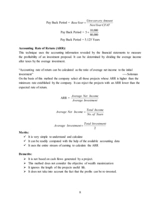 8
Pay Back Period =
CFATYearNext
AmounteryUnre
YearBase
cov

Pay Back Period =
000,80
000,10
5 
Pay Back Period = 5.125 Years
Accounting Rate of Return (ARR):
This technique uses the accounting information revealed by the financial statements to measure
the profitability of an investment proposal. It can be determined by dividing the average income
after taxes by the average investment.
“Accounting rate of return can be calculated as the ratio of average net income to the initial
investment” ----Soloman
On the basis of this method the company select all those projects whose ARR is higher than the
minimum rate established by the company. It can reject the projects with an ARR lower than the
expected rate of return.
ARR =
InvestmentAverage
IncomeNetAverage
YearsofNo
IncomeTotal
IncomeNetAverage
.

2
InvestmentTotal
InvestmentAverage 
Merits:
 It is very simple to understand and calculate
 It can be readily computed with the help of the available accounting data
 It uses the entire stream of earning to calculate the ARR
Demerits:
 It is not based on cash flows generated by a project.
 This method does not consider the objective of wealth maximization
 It ignores the length of the projects useful life.
 It does not take into account the fact that the profits can be re-invested.
 