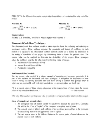 ARR= NPV is the difference between the present value of cash inflows of a project and the initial cost of the
project.
Machine A: Machine B:
%37.21100
500,36
800,7
 XARR %8.20100
500,37
800,7
 XARR
Interpretation:
Machine A is preferable, because its ARR is higher than Machine B
DiscountedCashFlow Techniques:
The discounted cash flow methods provide a more objective basis for evaluating and selecting an
investment project. These methods consider the magnitude and timing of cashflows in each
period of a aporject’s life. Discounted cashflow methods enable us to isolate the differences in
the timing of cashflows of the porject by discounting them to know the present calue. The
present value can be analysed to determine the desirability of the project. These techniques
adjust the cashflows over the life of a project for the time value of money.
a) Net Present Value methods (NPV)
b) Internal Rate of Return (IRR)
c) Profitability Index(PI)
Net Present Value Method:
The net present value method is a classic method of evaluating the investment proposals. It is
one of the methods of discounted cash flow techniques. It recognises the importance of time
value of money. It correctly postulates that cash flows arising at different time periods differs in
value and are comparable only with their equivalents i.e., present values are found out.
“It is a present value of future returns, discounted at the required rate of return minus the present
value of the cost of the investment.” ----Ezra Solomon
NPV is the difference between the present value of cash inflows of a project and the initial cost of the project.
Steps of compute net present value:
1. An appropraite rate of interest should be selected to discount the cash flows. Generally,
this will be the “Cost of Capital” of the company, or required rate of return
2. The present value of inflows and outflows of an investment proposal has to be computed
by discounting them with an appropriate cost of capital
3. The net present value is the diffrence between the present value of cash inflows and the
present value of cash outflows
 