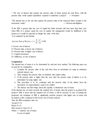 “ The rate of interest that equates the present value of future period net cash flows, with the
present value of the capital expenditure required to undertake a project” ----Nemmers
“The internal rate as the rate that equates the present value of the expected future receipts to the
investment outlay” ----Weston and Brigham
If the IRR is greater than the cost of capital the funds invested will earn more than their cost,
when IRR of a project equal the cost of capital, the management would be indifferent to the
project as it would be expected to change the value of the firm.
It is computed by the formula
100Re
21
1
X
PP
CP
LturnofRateInternal



L=Lower rate of interest
P1=Present value at lower rate of interest
P2=Present value at higher rate of interest
C= Capital Investment
D= Difference in rate of interest
Computation:
The internal rate of return is to be determined by trail and error method. The following steps can
be used for its computation:
1. Compute the present value of the cash floes from an investment, by using an arbiratary
selected interest rate
2. Then compare the present value so obtained with capital outlay
3. If the present value is higher than the cost, then the present value of inflows is to be
determined by using higher rate
4. This procedure is to be continued until the present value of the infloes from the
investment are approximately equal to its outflow
5. The interest rate that brings about this equality is theinternal rate of return.
If the internal rate of return exceeds the required rate of return, then the project is accepted.if the
project’s IRR is lower that the required rate of return, it will be rejected. In case of ranking the
proposals, the technique of IRR is significantly used.the projects with higher rate of return will
be ranked as first compared to the lowest rate of return projects.
Thus the IRR acceptance rules are
Accept if r>k
Reject if r<k
May accept or reject if r=k
Where r = internal rate of return
k=cost of capital
 