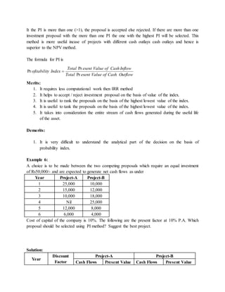 It the PI is more than one (>1), the proposal is accepted else rejected. If there are more than one
investment proposal with the more than one PI the one with the highest PI will be selected. This
method is more useful incase of projects with different cash outlays cash outlays and hence is
superior to the NPV method.
The formula for PI is
OutflowCashofValueesentTotal
InflowCashofValueesentTotal
Indexyofitabilit
Pr
Pr
Pr 
Merits:
1. It requires less computational work then IRR method
2. It helps to accept / reject investment proposal on the basis of value of the index.
3. It is useful to rank the proposals on the basis of the highest/lowest value of the index.
4. It is useful to tank the proposals on the basis of the highest/lowest value of the index.
5. It takes into consideration the entire stream of cash flows generated during the useful life
of the asset.
Demerits:
1. It is very difficult to understand the analytical part of the decision on the basis of
probability index.
Example 6:
A choice is to be made between the two competing proposals which require an equal investment
of Rs50,000/- and are expected to generate net cash flows as under
Year Project-A Project-B
1 25,000 10,000
2 15,000 12,000
3 10,000 18,000
4 Nil 25,000
5 12,000 8,000
6 6,000 4,000
Cost of capital of the company is 10%. The following are the present factor at 10% P.A. Which
proposal should be selected using PI method? Suggest the best project.
Solution:
Year
Discount
Factor
Project-A Project-B
Cash Flows Present Value Cash Flows Present Value
 