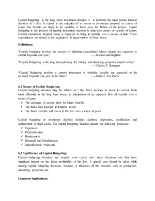 Capital budgeting is the long -term investment decision. It is probably the most crucial financial
decision of a firm. It relates to the selection of an assent or investment proposal or course of
action that benefits are likely to be available in future over the lifetime of the project. Capital
budgeting is the process of making investment decision in long-term assets or courses of action.
Capital expenditure incurred today is expected to bring its benefits over a period of time. These
expenditures are related to the acquisition & improvement of fixes assets.
Definitions:
“Capital budgeting involves the process of pllanning expenditures whose returns are expected to
extend beyound one year”. ----Weston and Brigham
“Capital Budgeting is the long term planning for making and financing proposed capital outlay”
----Charles T. Horngren
“Capital Budgeting involves a current investment in whichthe benefits are expected to be
received beyound one year in the future” ----James C Van Horne
6.2 Nature of Capital Budgeting:
Capital budgeting decision may be difined as “ the firm’s decision to invest its current funds
most efficiently in the long term assets, in anticipation of an expected flow of benefits over a
series of years.
 The exchange of current funds for future benefits
 The funds aare invested in longtern assets
 The future benefits will occur to the firm over a series of years
Capital budgeting or investment decision includes addition, disposition, modification and
replacement of fixed assets. The capital bedgeting dicision include the following proposals:
 Expansion
 Diversification
 Replacement
 Research and Development
 Miscellaneous Proposals
6.3 Significance of Capital Budgeting:
Capital budgeting decisions are aongthe most crucial and critical decisions and they have
significant impact on the future profitability of the firm. A special care should be taken while
making capital budgeting decisions, because, it influences all the branches such as production,
marketing, personnel etc.
Longterm implications:
 