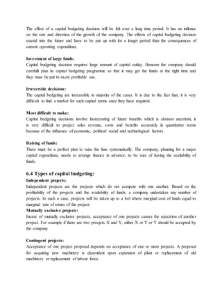 The effect of a capital bedgeting decision will be felt over a long time period. It has an inflence
on the rate and direction of the growth of the company. The effects of capital budgeting decision
extend into the future and have to be put up with for a longer period than the consequences of
current operating expenditure.
Investment of large funds:
Capital budgeting decision requires large amount of capital outlay. Hencem the company should
carefullt plan its capital bedgeting programme so that ir may get the funds at the right time and
they must be put to m,ost profitable use.
Irreversble decisions:
The capital bedgeting are irrecersible in majority of the cases. It is due to the fact that, it is very
difficult to find a market for such capital terms once they have required.
Most difficult to make:
Capital bedgeting decisions involve faorecasting of future benefits which is alomost uncertain, it
is very difficult to project sales revenue, costs and benefits accurately in quantitative terms
because of the influence of economic, political social and technological factors
Raising of funds:
There must be a perfect plan to raise the funs systematically. The company, planning for a major
capital expenditure, needs to arrange finance in advance, to be sure of having the availability of
funds.
6.4 Types of capital budgeting:
Independent projects:
Independent projects are the projects which do not compete with one another. Based on the
profitability of the projects and the availability of funds, a company undertakes any number of
projects. In such a case, projects will be taken up to a lvel where marginal cost of funds equal to
marginal rate of return of the project.
Mutually exclusive projects:
Incase of mutually exclusive projects, acceptance of one projectr causes the rejectrion of another
project. For example if there are two proejcts X and Y, either X or Y or Y should be accepted by
the company
Contingent projects:
Acceptance of one project proposal depends on acceptance of one or more projects. A proposal
for acquiring new machinery is dependent upon expansion of plant or replacement of old
machinery or replacement of labour force.
 