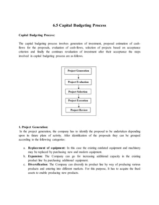 6.5 Capital Budgeting Process
Capital Budgeting Process:
The capital budgeting process involves generation of investment, proposal estimation of cash-
flows for the proposals, evaluation of cash-flows, selection of projects based on acceptance
criterion and finally the continues revaluation of investment after their acceptance the steps
involved in capital budgeting process are as follows.
1. Project Generation:
In the project generation, the company has to identify the proposal to be undertaken depending
upon its future plans of activity. After identification of the proposals they can be grouped
according to the following categories:
a. Replacement of equipment: In this case the existing outdated equipment and machinery
may be replaced by purchasing new and modern equipment.
b. Expansion: The Company can go for increasing additional capacity in the existing
product line by purchasing additional equipment.
c. Diversification: The Company can diversify its product line by way of producing various
products and entering into different markets. For this purpose, It has to acquire the fixed
assets to enable producing new products.
 