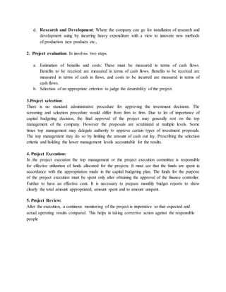 d. Research and Development: Where the company can go for installation of research and
development suing by incurring heavy expenditure with a view to innovate new methods
of production new products etc.,
2. Project evaluation: In involves two steps.
a. Estimation of benefits and costs: These must be measured in terms of cash flows.
Benefits to be received are measured in terms of cash flows. Benefits to be received are
measured in terms of cash in flows, and costs to be incurred are measured in terms of
cash flows.
b. Selection of an appropriate criterion to judge the desirability of the project.
3.Project selection:
There is no standard administrative procedure for approving the investment decisions. The
screening and selection procedure would differ from firm to firm. Due to lot of importance of
capital budgeting decision, the final approval of the project may generally rest on the top
management of the company. However the proposals are scrutinized at multiple levels. Some
times top management may delegate authority to approve certain types of investment proposals.
The top management may do so by limiting the amount of cash out lay. Prescribing the selection
criteria and holding the lower management levels accountable for the results.
4. Project Execution:
In the project execution the top management or the project execution committee is responsible
for effective utilization of funds allocated for the projects. It must see that the funds are spent in
accordance with the appropriation made in the capital budgeting plan. The funds for the purpose
of the project execution must be spent only after obtaining the approval of the finance controller.
Further to have an effective cont. It is necessary to prepare monthly budget reports to show
clearly the total amount appropriated, amount spent and to amount unspent.
5. Project Review:
After the execution, a continous monitoring of the project is imperative so that expected and
actual operating results compared. This helps in taking corrective action against the responsible
people
 