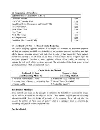 6.6 Computation of Cashflows:
Determination of Cash Inflows (CFAT):
Cash Sales Revenue
Less: Cash Operating Cost
Cash Flows Before Depreciation and Taxes(CFBT)
Less: Depreciation
Profit Before Taxes
Less: Taxes
Profit After Taxes
Add: Depreciation
Cash Flow After Taxes (CFAT)
xxxx
xxxx
xxxx
xxxx
xxxx
xxxx
xxxx
xxxx
xxxx
6.7 Investment Criterion- Methods of Capital Badgeting:
The capital bedgeting appraisal methods or techniques for evaluation of investment proposals
will help the company to decide the desirability of an investment proposal, depending upon their
relative income generating capacity and rank them in order of their desirability. These methods
provide the company a set of norms on the basis of which either it has to accept or reject the
investment proposal. Therefore a sound appraisal methods should enable the company to
measure the real worth of the investment proposal. The appraisal methods should posses several
good characteristics which are mentioned below.
Capital Bedgeting Methods
Traditional Methods
(Non Discounting Methods)
Modern Methods
(Discounting Methods)
1. Pay Back Period Method (PBP)
2. Average Rate of Return or Accounting Rate
of Return (ARR)
1. Net Present Value Method(NPV)
2. Internal Rate of Return(IRR)
3. Profitability Index(PI)
Traditional Methods:
These methods are based on the principles to determine the desirability of an investment project
on the basis of its useful life and expected returns. These methods depend upon the accounting
informationavailable from the books of accounts of the company. These will not take into
account the concept of “time value of money” which is a significant factor to ddtermine the
desirability of a proejct in terms of present value
Pay Back Period:
 