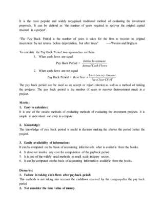 It is the most popular and widely recognised traditional method of evaluating the investment
proposals. It can be defiend as ‘the number of years required to recover the original capital
invested in a porject’.
“The Pay Back Period is the number of years it takes for the firm to recover its original
investment by net returns before depreciation, but after taxes” ----Weston and Brigham
To calculate the Pay Back Period two approaches are there.
1. When cash flows are equal
Pay Back Period =
FlowsCashAnnual
InvestmentInitial
2. When cash flows are not equal
Pay Back Period =
CFATYearNext
AmounteryUnre
YearBase
cov

The pay back period can be used as an accept or reject criterion as well as a method of ranking
the projects. The pay back period is the number of years to recover theinvestment made in a
project.
Merits:
1. Easy to calculate:
It is one of the easiest methods of evaluating methods of evaluating the investment projects. It is
simple to understand and easy to compute.
2. Knowledge:
The knowledge of pay back period is useful in decision making the shorter the period better the
project.
3. Easily availability of information:
It can be computed on the basis of accounting informatioln what is available from the books.
4. It dose not involve any cost for computation of the payback period.
5. It is one of the widely used methods in small scale industry sector.
6. It can be computed on the basis of accounting information available from the books.
Demerits:
1. Failure in taking cash flows after payback peiod:
This methods is not taking into account the cashflows received by the companyafter the pay back
period
2. Not consider the time value of money
 