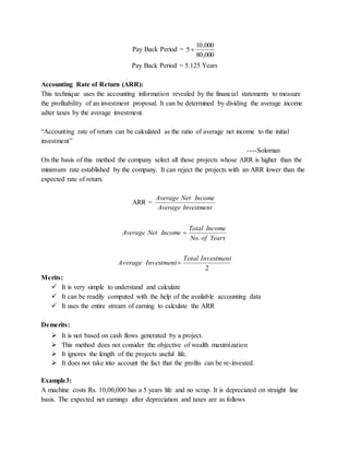 Pay Back Period =
000,80
000,10
5 
Pay Back Period = 5.125 Years
Accounting Rate of Return (ARR):
This technique uses the accounting information revealed by the financial statements to measure
the profitability of an investment proposal. It can be determined by dividing the average income
adter taxes by the average investment.
“Accounting rate of return can be calculated as the ratio of average net income to the initial
investment”
----Soloman
On the basis of this method the company select all those projects whose ARR is higher than the
minimum rate established by the company. It can reject the projects with an ARR lower than the
expected rate of return.
ARR =
InvestmentAverage
IncomeNetAverage
YearsofNo
IncomeTotal
IncomeNetAverage
.

2
InvestmentTotal
InvestmentAverage 
Merits:
 It is very simple to understand and calculate
 It can be readily computed with the help of the available accounting data
 It uses the entire stream of earning to calculate the ARR
Demerits:
 It is not based on cash flows generated by a project.
 This method does not consider the objective of wealth maximization
 It ignores the length of the projects useful life.
 It does not take into account the fact that the profits can be re-invested.
Example3:
A machine costs Rs. 10,00,000 has a 5 years life and no scrap. It is depreciated on straight line
basis. The expected net earnings after depreciation and taxes are as follows
 