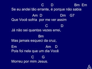 C
D
Bm Em
Se eu andei tão errante, é porque não sabia
Am D
Dm G7
Que Você sofria por me ver assim
C
D
Já não sei quantas vezes errei,
Bm
Mas jamais esqueci da cruz,
Em
Am D
Pois foi nela que um dia Você
C
G
Morreu por mim Jesus.

 