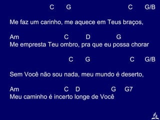C

G

C

G/B

Me faz um carinho, me aquece em Teus braços,
Am
C
D
G
Me empresta Teu ombro, pra que eu possa chorar
C

G

C

Sem Você não sou nada, meu mundo é deserto,
Am
C D
G
Meu caminho é incerto longe de Você

G7

G/B

 