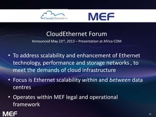 11 
CloudEthernet Forum 
Announced May 23rd, 2013 – Presentation at Africa COM 
• To address scalability and enhancement of Ethernet 
technology, performance and storage networks , to 
meet the demands of cloud infrastructure 
• Focus is Ethernet scalability within and between data 
centres 
• Operates within MEF legal and operational 
framework 
 