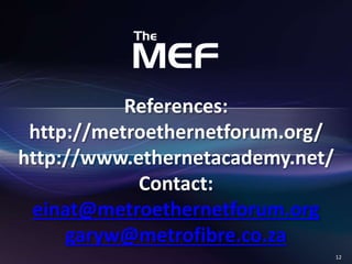 12 
References: 
http://metroethernetforum.org/ 
http://www.ethernetacademy.net/ 
Contact: 
einat@metroethernetforum.org 
garyw@metrofibre.co.za 

