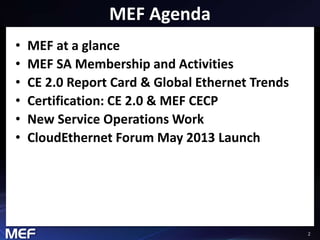 2 
MEF Agenda 
• MEF at a glance 
• MEF SA Membership and Activities 
• CE 2.0 Report Card & Global Ethernet Trends 
• Certification: CE 2.0 & MEF CECP 
• New Service Operations Work 
• CloudEthernet Forum May 2013 Launch 
 