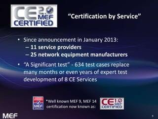 9 
“Certification by Service” 
• Since announcement in January 2013: 
– 11 service providers 
– 25 network equipment manufacturers 
• “A Significant test” - 634 test cases replace 
many months or even years of expert test 
development of 8 CE Services 
*Well known MEF 9, MEF 14 
certification now known as: 
 