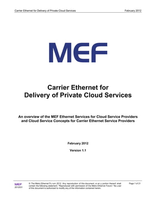 Carrier Ethernet for Delivery of Private Cloud Services                                                            February 2012




                 Carrier Ethernet for
          Delivery of Private Cloud Services


   An overview of the MEF Ethernet Services for Cloud Service Providers
    and Cloud Service Concepts for Carrier Ethernet Service Providers




                                                     February 2012

                                                        Version 1.1




            © The Metro Ethernet Fo rum 2012. Any reproduction of this document, or an y portion thereof, shall       Page 1 of 21
MEF         contain the following statement: "Reproduced with permission of t he Metro Ethernet Forum." No u ser
2012031     of this document is authorized to modify any of the information contained herein.
 