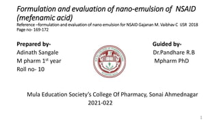 Formulation and evaluation of nano-emulsion of NSAID
(mefenamic acid)
Reference –formulation and evaluation of nano emulsion for NSAID Gajanan M. Vaibhav C IJSR 2018
Page no- 169-172
Prepared by- Guided by-
Adinath Sangale Dr.Pandhare R.B
M pharm 1st year Mpharm PhD
Roll no- 10
Mula Education Society’s College Of Pharmacy, Sonai Ahmednagar
2021-022
1
 