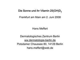 Die Sonne und ihr Vitamin 25(OH)D3

 Frankfurt am Main am 2. Juni 2008



           Hans Meffert

  Dermatologisches Zentrum Berlin
     ww.dermatologie-berlin.de
Potsdamer Chaussee 80, 14129 Berlin
       hans.meffert@web.de
 