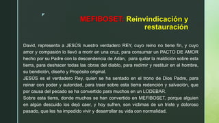 z
MEFIBOSET: Reinvindicación y
restauración
David, representa a JESÚS nuestro verdadero REY, cuyo reino no tiene fin, y cuyo
amor y compasión lo llevó a morir en una cruz, para consumar un PACTO DE AMOR
hecho por su Padre con la descendencia de Adán, para quitar la maldición sobre esta
tierra, para deshacer todas las obras del diablo, para redimir y restituir en el hombre,
su bendición, diseño y Propósito original.
JESÚS es el verdadero Rey, quien se ha sentado en el trono de Dios Padre, para
reinar con poder y autoridad, para traer sobre esta tierra redención y salvación, que
por causa del pecado se ha convertido para muchos en un LODEBAR.
Sobre esta tierra, donde muchos se han convertido en MEFIBOSET, porque alguien
en algún descuido los dejó caer, y hoy sufren, son victimas de un triste y doloroso
pasado, que les ha impedido vivir y desarrollar su vida con normalidad.
 