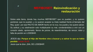 z
MEFIBOSET: Reinvindicación y
restauración
Sobre esta tierra, donde hay muchos MEFIBOSET que no pueden, y no quieren
perdonar, que no pueden, y no quieren aceptar su triste realidad frente al llamado del
Rey, quien por ese PACTO DE AMOR hecho en la cruz, los puede y los quiere salvar.
Su actitud, y su obstinación solo multiplicarán su mal, condenándolos a vivir con un
corazón atado, aprisionado, llenos de juicios, de resentimientos, de rencor, dolor y
falta de perdón en LODEBAR.
JESÚS dijo: Porque el Hijo del Hombre vino a buscar y a salvar lo que se había
perdido Lucas 19:10
Jesús que te dice: ¡SAL DE LODEBAR!
 