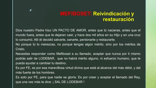 z
MEFIBOSET: Reivindicación y
restauración
Dios nuestro Padre hizo UN PACTO DE AMOR, antes que tú nacieras, antes que el
mundo fuera, antes que te dejaran caer, y hace dos mil años en su Hijo y en una cruz
lo consumó. Allí él decidió salvarte, sanarte, perdonarte y restaurarte.
No porque tú lo merezcas, no porque tengas algún mérito, sino por los méritos de
Cristo.
Necesitas responder como Mefiboset a su llamado, aceptar que nunca por ti mismo
podrás salir de LODEBAR, que no habrá mérito alguno, ni esfuerzo humano, que te
pueda ayudar a cambiar tu destino.
Es por FE, es por esa maravillosa virtud divina que está al alcance del más débil, y del
más fuerte de los hombres.
Es solo por FE, para que nadie se gloríe. Es por creer y aceptar el llamado del Rey,
que una vez más te dice: ¡ SAL DE LODEBAR !
 