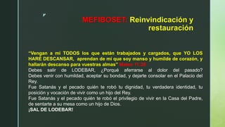 z
MEFIBOSET: Reinvindicación y
restauración
“Vengan a mi TODOS los que están trabajados y cargados, que YO LOS
HARÉ DESCANSAR, aprendan de mí que soy manso y humilde de corazón, y
hallarán descanso para vuestras almas” Mateo 11:28
Debes salir de LODEBAR, ¿Porqué aferrarse al dolor del pasado?
Debes venir con humildad, aceptar su bondad, y dejarte consolar en el Palacio del
Rey.
Fue Satanás y el pecado quién te robó tu dignidad, tu verdadera identidad, tu
posición y vocación de vivir como un hijo del Rey.
Fue Satanás y el pecado quién te robó el privilegio de vivir en la Casa del Padre,
de sentarte a su mesa como un hijo de Dios.
¡SAL DE LODEBAR!
 