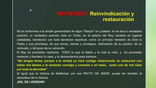 z
MEFIBOSET: Reinvindicación y
restauración
No te conformes a la simple generosidad de algún "Maquir" en Lodebar, no es esa tu verdadera
posición, tu verdadera posición está en Cristo, en el palacio del Rey, sentado en lugares
celestiales, bendecido con toda bendición espiritual, como un príncipe heredero de Dios tu
Padre y sus promesas, de sus dones, bienes y privilegios, disfrutando de su perdón, de su
consuelo, y del gozo de su salvación.
El Rey ha prometido restituirte TODO lo que el diablo y la vida te robó, y ha prometido
restaurar y bendecir tu casa, y tu descendencia para siempre.
“No tengas temor, porque a la verdad yo haré contigo misericordia, te restauraré con
todos mis bienes y te sentarás conmigo y comerás a mi mesa, como uno de mis hijos
por toda la eternidad”
Al Igual que la historia de Mefiboset, por ese PACTO DE AMOR, puede ser también el
desenlace de tu historia.
¡SAL DE LODEBAR!
 