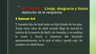 z
MEFIBOSET: Linaje, desgracia y futuro
destructor de la vergüenza
2 Samuel 4:4
Y Jonatán hijo de Saúl tenía un hijo lisiado de los pies.
Tenía cinco años de edad cuando llegó de Jezreel la
noticia de la muerte de Saúl y de Jonatán, y su nodriza
le tomó y huyó; y mientras iba huyendo
apresuradamente, se le cayó el niño y quedó cojo. Su
nombre era Mefi-boset.
 