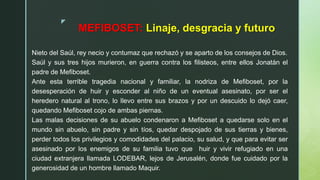 z
MEFIBOSET: Linaje, desgracia y futuro
Nieto del Saúl, rey necio y contumaz que rechazó y se aparto de los consejos de Dios.
Saúl y sus tres hijos murieron, en guerra contra los filisteos, entre ellos Jonatán el
padre de Mefiboset.
Ante esta terrible tragedia nacional y familiar, la nodriza de Mefiboset, por la
desesperación de huir y esconder al niño de un eventual asesinato, por ser el
heredero natural al trono, lo llevo entre sus brazos y por un descuido lo dejó caer,
quedando Mefiboset cojo de ambas piernas.
Las malas decisiones de su abuelo condenaron a Mefiboset a quedarse solo en el
mundo sin abuelo, sin padre y sin tíos, quedar despojado de sus tierras y bienes,
perder todos los privilegios y comodidades del palacio, su salud, y que para evitar ser
asesinado por los enemigos de su familia tuvo que huir y vivir refugiado en una
ciudad extranjera llamada LODEBAR, lejos de Jerusalén, donde fue cuidado por la
generosidad de un hombre llamado Maquir.
 